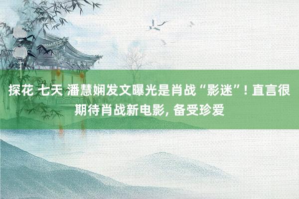 探花 七天 潘慧娴发文曝光是肖战“影迷”! 直言很期待肖战新电影， 备受珍爱