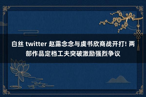 白丝 twitter 赵露念念与虞书欣商战开打! 两部作品定档工夫突破激励强烈争议