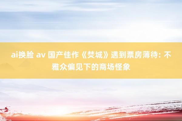 ai换脸 av 国产佳作《焚城》遇到票房薄待: 不雅众偏见下的商场怪象