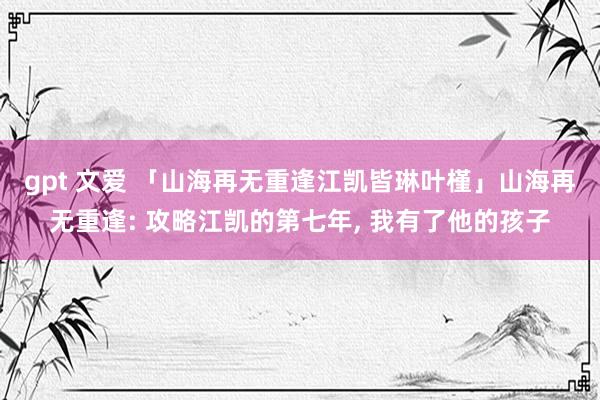 gpt 文爱 「山海再无重逢江凯皆琳叶槿」山海再无重逢: 攻略江凯的第七年， 我有了他的孩子