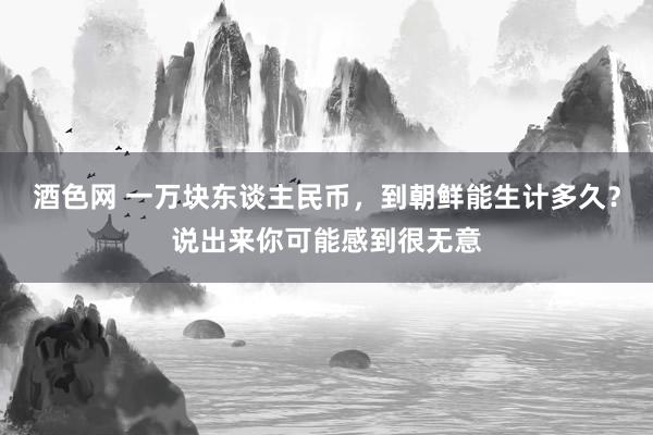 酒色网 一万块东谈主民币，到朝鲜能生计多久？说出来你可能感到很无意