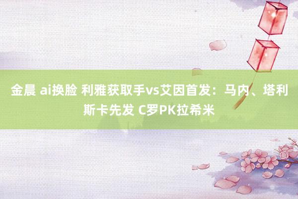 金晨 ai换脸 利雅获取手vs艾因首发：马内、塔利斯卡先发 C罗PK拉希米