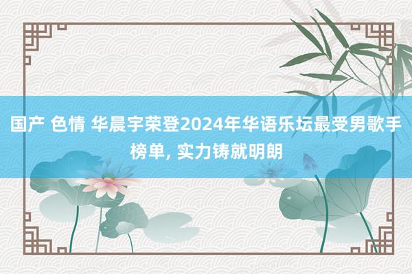 国产 色情 华晨宇荣登2024年华语乐坛最受男歌手榜单， 实力铸就明朗