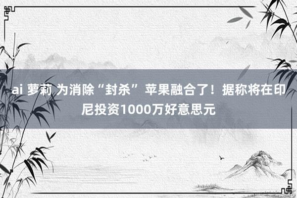 ai 萝莉 为消除“封杀” 苹果融合了！据称将在印尼投资1000万好意思元