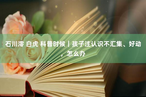 石川澪 白虎 科普时候｜孩子注认识不汇集、好动，怎么办