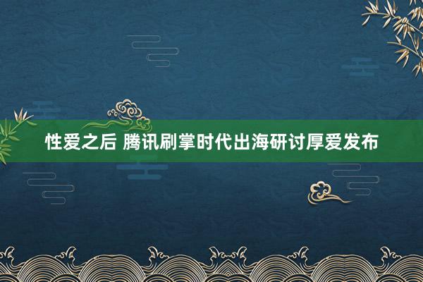 性爱之后 腾讯刷掌时代出海研讨厚爱发布