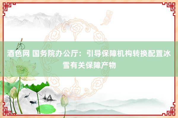 酒色网 国务院办公厅：引导保障机构转换配置冰雪有关保障产物