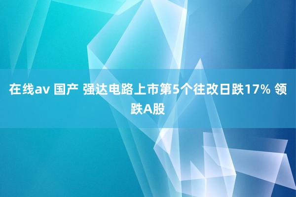 在线av 国产 强达电路上市第5个往改日跌17% 领跌A股