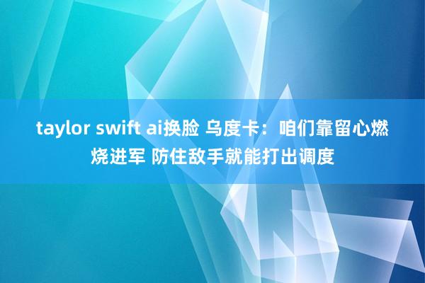 taylor swift ai换脸 乌度卡：咱们靠留心燃烧进军 防住敌手就能打出调度