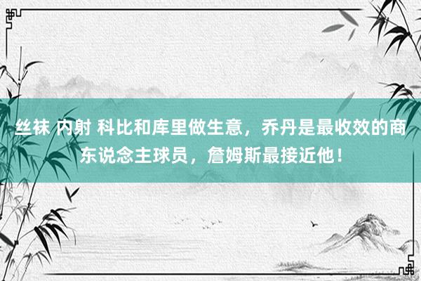 丝袜 内射 科比和库里做生意，乔丹是最收效的商东说念主球员，詹姆斯最接近他！