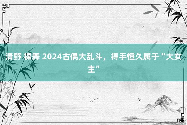 清野 裸舞 2024古偶大乱斗，得手恒久属于“大女主”