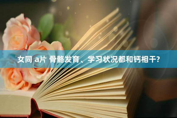 女同 a片 骨骼发育、学习状况都和钙相干?