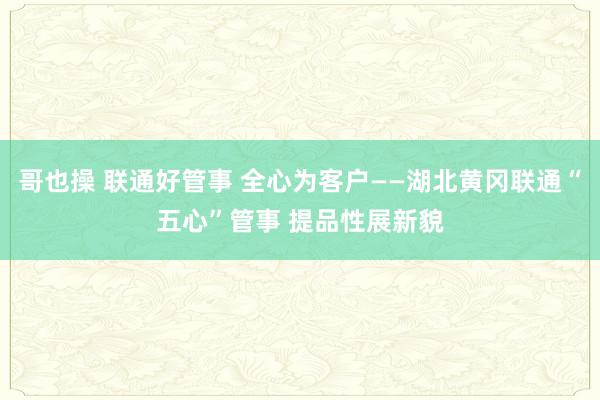 哥也操 联通好管事 全心为客户——湖北黄冈联通“五心”管事 提品性展新貌