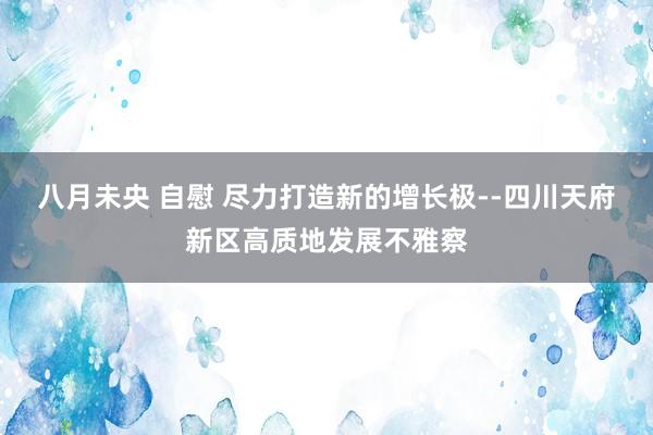 八月未央 自慰 尽力打造新的增长极--四川天府新区高质地发展不雅察