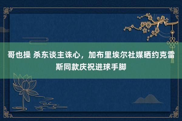 哥也操 杀东谈主诛心，加布里埃尔社媒晒约克雷斯同款庆祝进球手脚