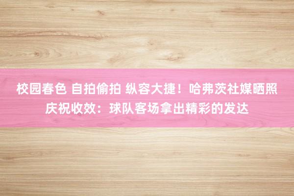 校园春色 自拍偷拍 纵容大捷！哈弗茨社媒晒照庆祝收效：球队客场拿出精彩的发达