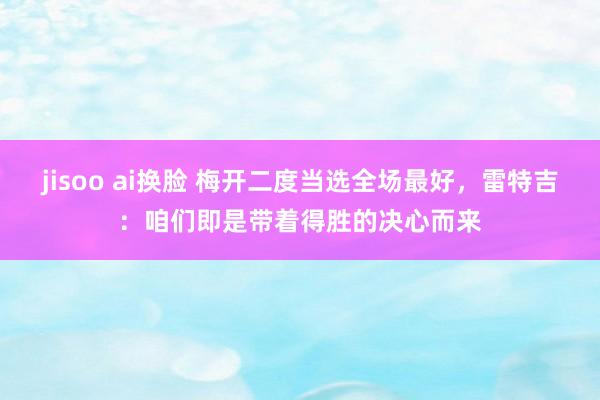 jisoo ai换脸 梅开二度当选全场最好，雷特吉：咱们即是带着得胜的决心而来