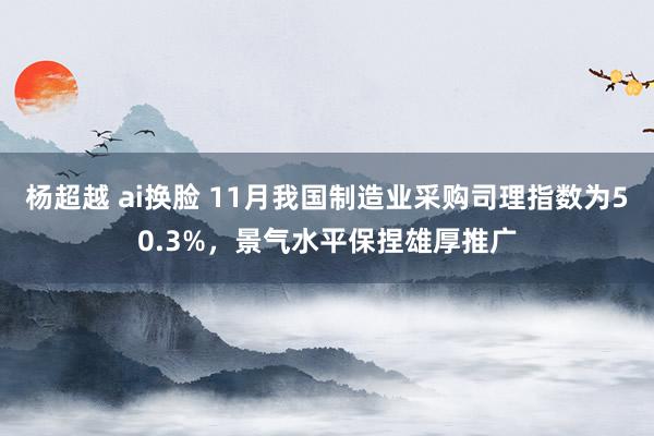 杨超越 ai换脸 11月我国制造业采购司理指数为50.3%，景气水平保捏雄厚推广