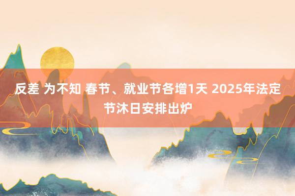 反差 为不知 春节、就业节各增1天 2025年法定节沐日安排出炉