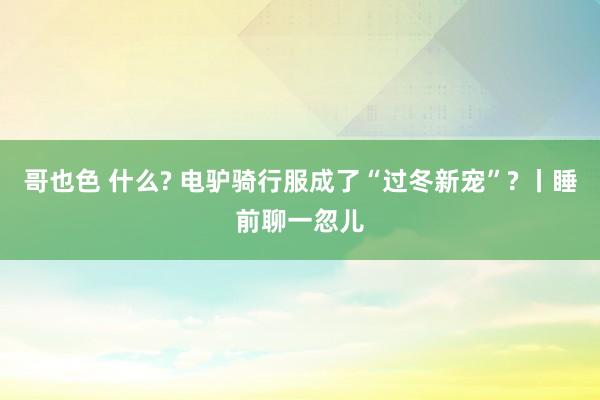 哥也色 什么? 电驴骑行服成了“过冬新宠”? 丨睡前聊一忽儿