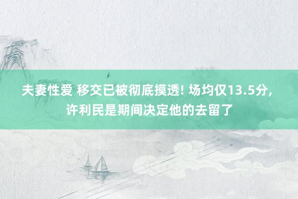 夫妻性爱 移交已被彻底摸透! 场均仅13.5分， 许利民是期间决定他的去留了