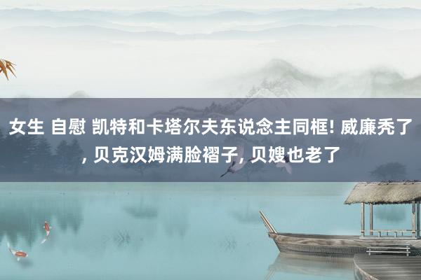 女生 自慰 凯特和卡塔尔夫东说念主同框! 威廉秃了， 贝克汉姆满脸褶子， 贝嫂也老了