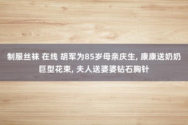 制服丝袜 在线 胡军为85岁母亲庆生， 康康送奶奶巨型花束， 夫人送婆婆钻石胸针