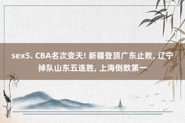 sex5. CBA名次变天! 新疆登顶广东止败， 辽宁掉队山东五连胜， 上海倒数第一