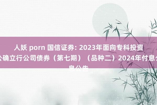 人妖 porn 国信证券: 2023年面向专科投资者公确立行公司债券（第七期）（品种二）2024年付息公告