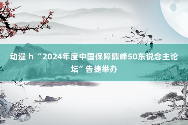 动漫 h “2024年度中国保障鼎峰50东说念主论坛”告捷举办