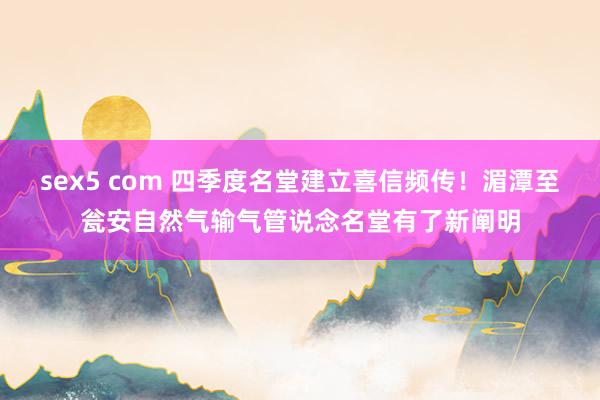 sex5 com 四季度名堂建立喜信频传！湄潭至瓮安自然气输气管说念名堂有了新阐明