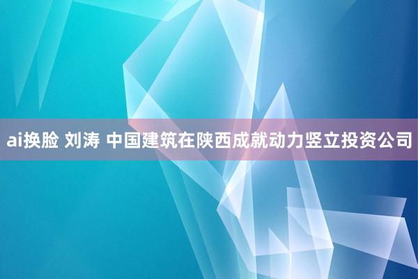 ai换脸 刘涛 中国建筑在陕西成就动力竖立投资公司