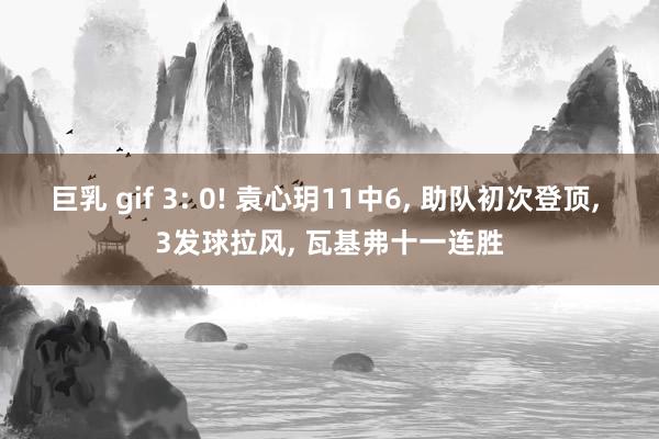 巨乳 gif 3: 0! 袁心玥11中6， 助队初次登顶， 3发球拉风， 瓦基弗十一连胜