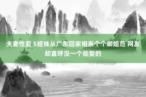 夫妻性爱 5姐妹从广东回家相亲个个御姐范 网友却直呼没一个能娶的