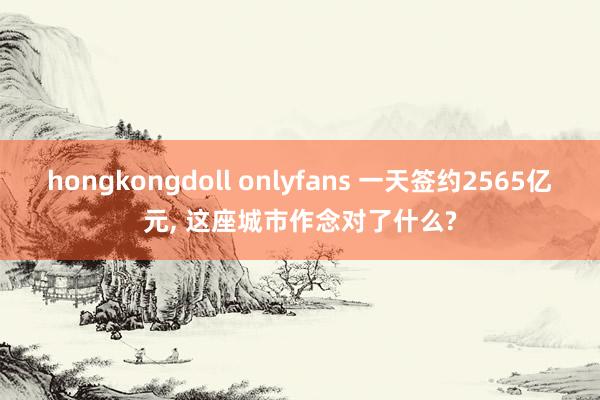 hongkongdoll onlyfans 一天签约2565亿元， 这座城市作念对了什么?