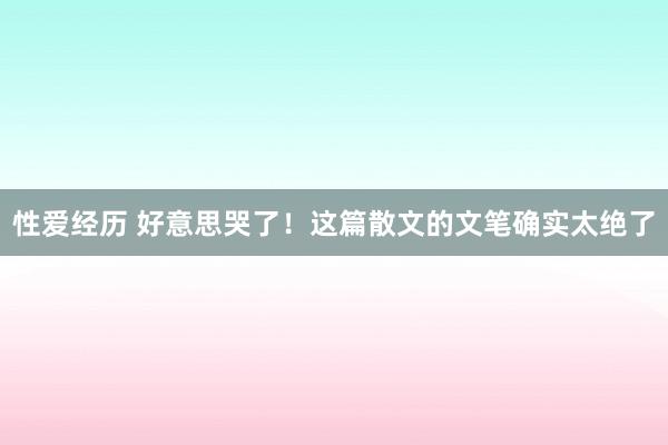 性爱经历 好意思哭了！这篇散文的文笔确实太绝了