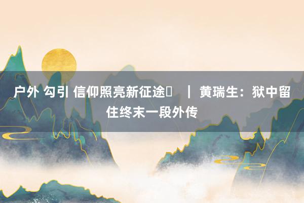 户外 勾引 信仰照亮新征途㊺ ｜ 黄瑞生：狱中留住终末一段外传