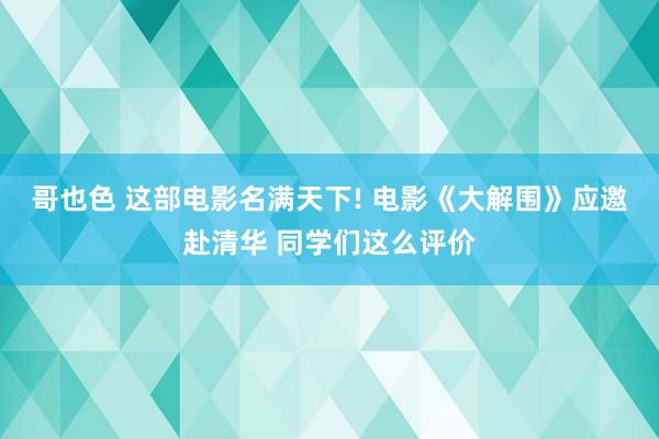 哥也色 这部电影名满天下! 电影《大解围》应邀赴清华 同学们这么评价