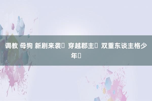 调教 母狗 新剧来袭❗穿越郡主❌双重东谈主格少年❗