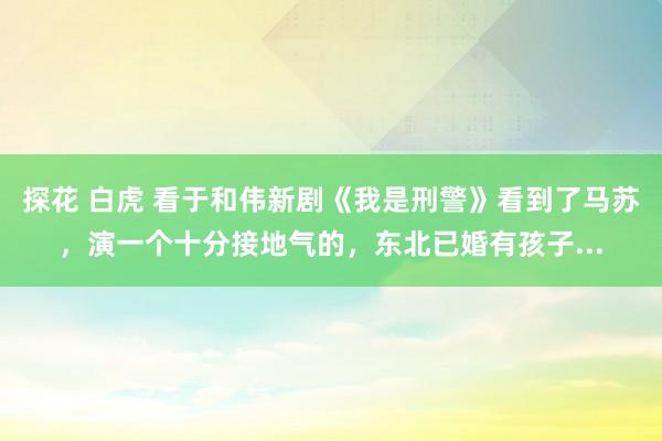 探花 白虎 看于和伟新剧《我是刑警》看到了马苏，演一个十分接地气的，东北已婚有孩子...