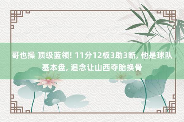 哥也操 顶级蓝领! 11分12板3助3断， 他是球队基本盘， 追念让山西夺胎换骨