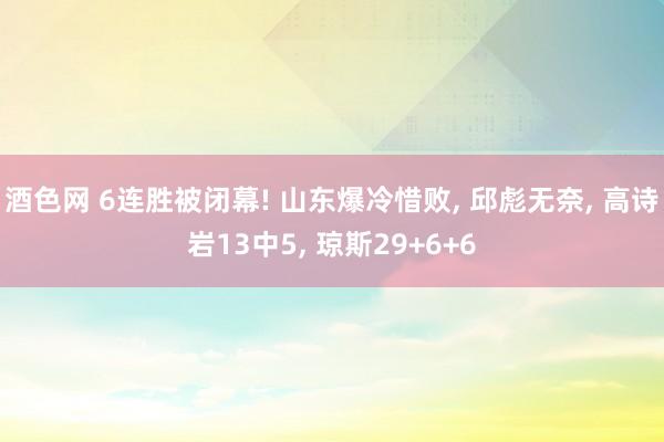 酒色网 6连胜被闭幕! 山东爆冷惜败， 邱彪无奈， 高诗岩13中5， 琼斯29+6+6