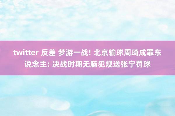 twitter 反差 梦游一战! 北京输球周琦成罪东说念主: 决战时期无脑犯规送张宁罚球