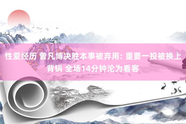 性爱经历 曾凡博决胜本事被弃用: 重要一投被换上背锅 全场14分钟沦为看客