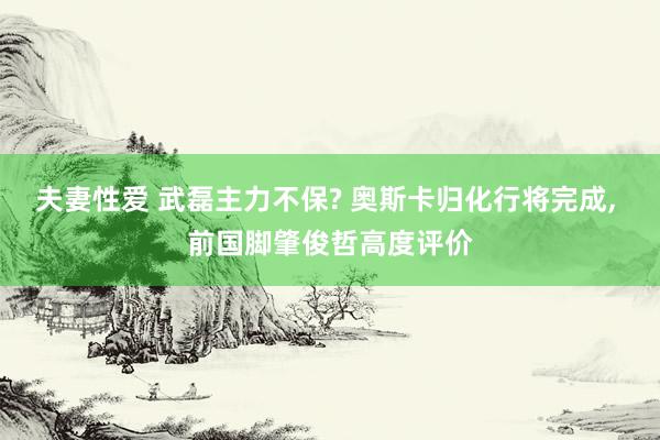 夫妻性爱 武磊主力不保? 奥斯卡归化行将完成， 前国脚肇俊哲高度评价