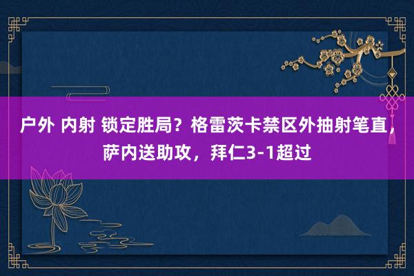 户外 内射 锁定胜局？格雷茨卡禁区外抽射笔直，萨内送助攻，拜仁3-1超过