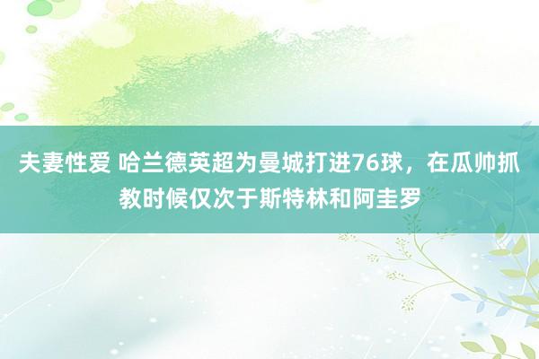 夫妻性爱 哈兰德英超为曼城打进76球，在瓜帅抓教时候仅次于斯特林和阿圭罗