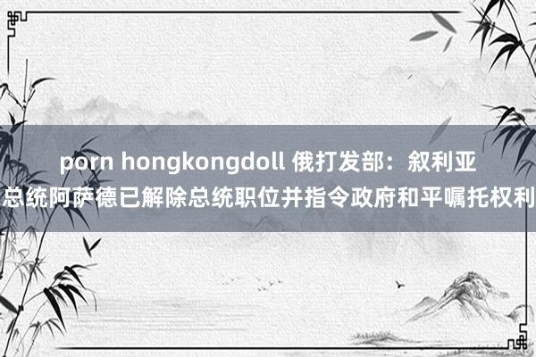 porn hongkongdoll 俄打发部：叙利亚总统阿萨德已解除总统职位并指令政府和平嘱托权利