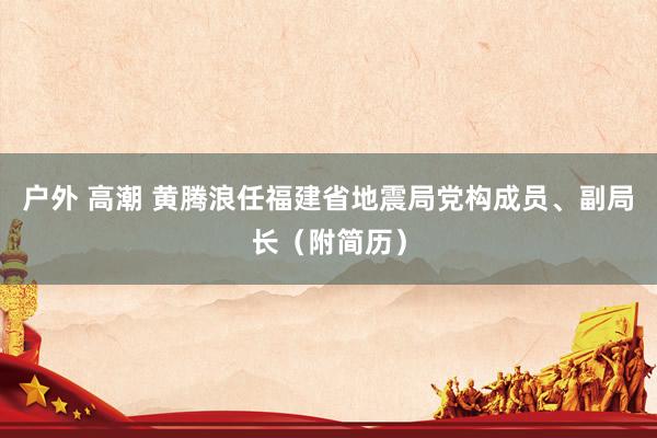 户外 高潮 黄腾浪任福建省地震局党构成员、副局长（附简历）