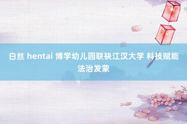 白丝 hentai 博学幼儿园联袂江汉大学 科技赋能法治发蒙